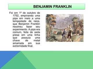 Foi em 1º de outubro de
1752, empinando uma
pipa em meio a uma
tempestade de raios,
que Benjamin Franklin
resolveu fazer seu
experimento. A pipa era
comum, feita de seda
presa em uma linha
que possuía uma
chave de metal
amarrada em sua
extremidade final.
BENJAMIN FRANKLIN
 