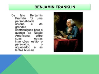 De fato Benjamin
Franklin foi uma
personalidade
notória e de
grandes
contribuições para o
avanço da Nação
Americana, entre
suas outras
invenções estão o
para-raios, o
aquecedor, e as
lentes bifocais.
BENJAMIN FRANKLIN
 