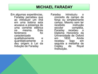 Em algumas experiências,
Faraday percebeu que
ao introduzir um ímã
em uma bobina esta
acusava a presença de
uma corrente elétrica
na mesma. Este
fenômeno foi
caracterizado
qualitativamente e
quantitativamente e
deu origem à Lei da
Indução de Faraday
Faraday introduziu o
conceito de campo de
força ou simplesmente
campo. Mesmo sem ter
recebido instrução
escolar completa,
Faraday recebeu o
Diploma Honorário da
Universidade de Oxford
em 1832. Ainda
recebeu logo em
seguida a medalha de
Copley da Royal
Instituição.
MICHAEL FARADAY
 