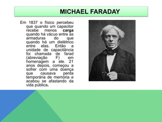 Em 1837 o físico percebeu
que quando um capacitor
recebe menos carga
quando há vácuo entre as
armaduras do que
quando há um dielétrico
entre elas. Então a
unidade de capacitância
foi chamada de farad
(abreviação F) em
homenagem a ele. 21
anos depois, começou a
sofrer com uma doença
que causava perda
temporária de memória e
acabou se afastando da
vida pública.
MICHAEL FARADAY
 