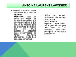 Lavoisier é muitas vezes
chamado de o “pai da
Química
Moderna”. Isso se
deve ao modo de
trabalhar detalhista que
Lavoisier adotou e que
serviu de modelo para
os próximos cientistas.
Ele era muito
cuidadoso, anotando
suas observações de
forma detalhada,
planejando muito bem
seus experimentos
. Além do aspecto
qualitativo, ele também
relacionava
precisamente o
aspecto quantitativo
dos experimentos, pois
fazia bom uso de
balanças, realizando
pesagens e medições
cuidadosas.
ANTOINE LAURENT LAVOISIER
 