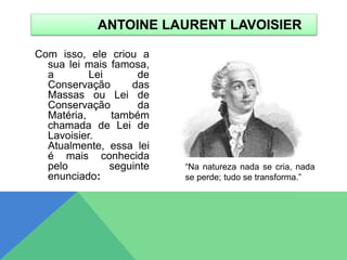 Com isso, ele criou a
sua lei mais famosa,
a Lei de
Conservação das
Massas ou Lei de
Conservação da
Matéria, também
chamada de Lei de
Lavoisier.
Atualmente, essa lei
é mais conhecida
pelo seguinte
enunciado:
ANTOINE LAURENT LAVOISIER
“Na natureza nada se cria, nada
se perde; tudo se transforma.”
 