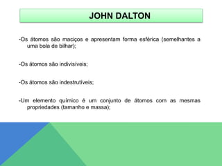 JOHN DALTON
-Os átomos são maciços e apresentam forma esférica (semelhantes a
uma bola de bilhar);
-Os átomos são indivisíveis;
-Os átomos são indestrutíveis;
-Um elemento químico é um conjunto de átomos com as mesmas
propriedades (tamanho e massa);
 