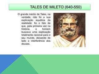 O grande mérito de Tales, na
verdade, não foi a sua
explicação aquática da
realidade: foi o fato de
que, pela primeira vez na
história, o homem
buscava uma explicação
totalmente racional para o
seu mundo, deixando de
lado a interferência dos
deuses.
TALES DE MILETO (640-550)
 