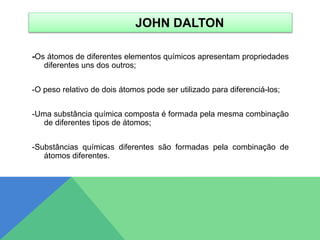 JOHN DALTON
-Os átomos de diferentes elementos químicos apresentam propriedades
diferentes uns dos outros;
-O peso relativo de dois átomos pode ser utilizado para diferenciá-los;
-Uma substância química composta é formada pela mesma combinação
de diferentes tipos de átomos;
-Substâncias químicas diferentes são formadas pela combinação de
átomos diferentes.
 