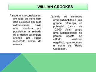 A experiência consistia em
um tubo de vidro com
dois eletrodos em suas
extremidades, havia
uma abertura pra
possibilitar a retirada
do ar dentro da ampola
criando um vácuo
moderado dentro da
mesma
Quando os eletrodos
eram submetidos a uma
grande diferença de
potencial (cerca de
10.000 Volts) surgiu
uma luminescência na
parede oposta ao
cátodo (eletrodo
negativo), que recebeu
o nome de "Raios
Catódicos".
WILLIAN CROOKES
 