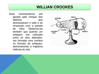 Essa luminescência era
gerada pelo choque dos
elétrons que
atravessavam o tubo e se
chocavam com a parede
de vidro. Observou-se
também que quando um
anteparo era colocado
entre os dois eletrodos,
era formada uma sombra
no formato do anteparo,
demonstrando a trajetória
retilínea do raio.
WILLIAN CROOKES
 