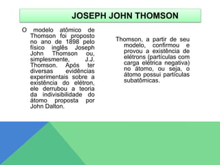 O modelo atômico de
Thomson foi proposto
no ano de 1898 pelo
físico inglês Joseph
John Thomson ou,
simplesmente, J.J.
Thomson. Após ter
diversas evidências
experimentais sobre a
existência do elétron,
ele derrubou a teoria
da indivisibilidade do
átomo proposta por
John Dalton.
Thomson, a partir de seu
modelo, confirmou e
provou a existência de
elétrons (partículas com
carga elétrica negativa)
no átomo, ou seja, o
átomo possui partículas
subatômicas.
JOSEPH JOHN THOMSON
 