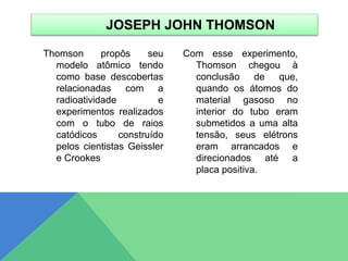 Thomson propôs seu
modelo atômico tendo
como base descobertas
relacionadas com a
radioatividade e
experimentos realizados
com o tubo de raios
catódicos construído
pelos cientistas Geissler
e Crookes
Com esse experimento,
Thomson chegou à
conclusão de que,
quando os átomos do
material gasoso no
interior do tubo eram
submetidos a uma alta
tensão, seus elétrons
eram arrancados e
direcionados até a
placa positiva.
JOSEPH JOHN THOMSON
 