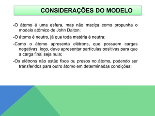 CONSIDERAÇÕES DO MODELO
-O átomo é uma esfera, mas não maciça como propunha o
modelo atômico de John Dalton;
-O átomo é neutro, já que toda matéria é neutra;
-Como o átomo apresenta elétrons, que possuem cargas
negativas, logo, deve apresentar partículas positivas para que
a carga final seja nula;
-Os elétrons não estão fixos ou presos no átomo, podendo ser
transferidos para outro átomo em determinadas condições;
 