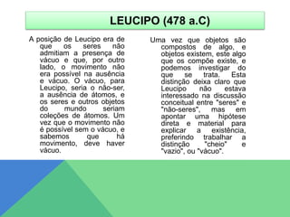A posição de Leucipo era de
que os seres não
admitiam a presença de
vácuo e que, por outro
lado, o movimento não
era possível na ausência
e vácuo. O vácuo, para
Leucipo, seria o não-ser,
a ausência de átomos, e
os seres e outros objetos
do mundo seriam
coleções de átomos. Um
vez que o movimento não
é possível sem o vácuo, e
sabemos que há
movimento, deve haver
vácuo.
Uma vez que objetos são
compostos de algo, e
objetos existem, este algo
que os compõe existe, e
podemos investigar do
que se trata. Esta
distinção deixa claro que
Leucipo não estava
interessado na discussão
conceitual entre "seres" e
"não-seres", mas em
apontar uma hipótese
direta e material para
explicar a existência,
preferindo trabalhar a
distinção "cheio" e
"vazio", ou "vácuo".
LEUCIPO (478 a.C)
 