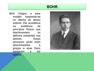 Bohr chegou a esse
modelo baseando-se
no dilema do átomo
estável. Ele acreditava
na existência de
princípios físicos que
descrevessem os
elétrons existentes nos
átomos. Esses
princípios ainda eram
desconhecidos e
graças a esse físico
passaram a ser
usados.
BOHR
 