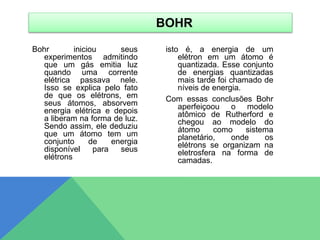Bohr iniciou seus
experimentos admitindo
que um gás emitia luz
quando uma corrente
elétrica passava nele.
Isso se explica pelo fato
de que os elétrons, em
seus átomos, absorvem
energia elétrica e depois
a liberam na forma de luz.
Sendo assim, ele deduziu
que um átomo tem um
conjunto de energia
disponível para seus
elétrons
isto é, a energia de um
elétron em um átomo é
quantizada. Esse conjunto
de energias quantizadas
mais tarde foi chamado de
níveis de energia.
Com essas conclusões Bohr
aperfeiçoou o modelo
atômico de Rutherford e
chegou ao modelo do
átomo como sistema
planetário, onde os
elétrons se organizam na
eletrosfera na forma de
camadas.
BOHR
 
