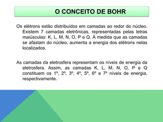 O CONCEITO DE BOHR
Os elétrons estão distribuídos em camadas ao redor do núcleo.
Existem 7 camadas eletrônicas, representadas pelas letras
maiúsculas: K, L, M, N, O, P e Q. À medida que as camadas
se afastam do núcleo, aumenta a energia dos elétrons nelas
localizados.
As camadas da eletrosfera representam os níveis de energia da
eletrosfera. Assim, as camadas K, L, M, N, O, P e Q
constituem os 1º, 2º, 3º, 4º, 5º, 6º e 7º níveis de energia,
respectivamente.
 