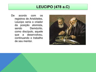 De acordo com os
registros de Aristóteles,
Leucipo seria o criador
da posição atomista,
sendo Demócrito,
como discípulo, aquele
que a desenvolveu,
continuando o trabalho
de seu mentor.
LEUCIPO (478 a.C)
 