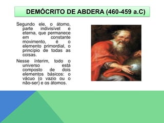 Segundo ele, o átomo,
parte indivisível e
eterna, que permanece
em constante
movimento, é o
elemento primordial, o
princípio de todas as
coisas.
Nesse ínterim, todo o
universo está
composto de dois
elementos básicos: o
vácuo (o vazio ou o
não-ser) e os átomos.
DEMÓCRITO DE ABDERA (460-459 a.C)
 