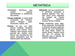 Aristóteles afirmava que
quatro causas
condicionam a existência
dos seres:
Causa material: o corpo está
composto de matéria.
como sangue, pele,
músculos, ossos, etc.
Forma: se por um lado
temos matéria, também
temos uma forma. Uma
cabeça, dois braços, duas
pernas etc. Assim, esta
forma nos transforma em
seres singulares que se
diferenciam dos demais.
Eficiente: por que existimos?
A primeira resposta é
porque alguém nos fez.
Isto seria uma resposta
do campo da “causa
eficiente”: existimos
porque fomos criados.
Final: existimos para algo.
Esta resposta transcende
a anterior porque estamos
diante de uma finalidade,
de uma meta. Todos os
seres foram criados para
um fim. O campo da
filosofia que o estuda se
chama “teleologia”.
METAFÍSICA
 