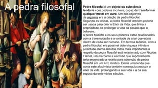 A pedra filosofal Pedra filosofal é um objeto ou substância
lendária com poderes incríveis, capaz de transformar
qualquer metal em ouro. Um dos objetivos
da alquimia era a criação da pedra filosofal.
Segundo as lendas, a pedra filosofal também poderia
ser usada para criar o Elixir da Vida, que tinha a
propriedade de prolongar a vida da pessoa que o
bebesse.
A pedra filosofal e os seus poderes estão relacionados
com a transmutação e a vontade de criar que existe
dentro de cada ser humano. Em termos teóricos, com a
pedra filosofal, era possível obter riqueza infinita e
juventude eterna.Um dos mitos mais importantes a
respeito da pedra filosofal está relacionado com Nicolas
Flamel, um mercante e escrivão que supostamente
teria encontrado a receita para obtenção da pedra
filosofal em um livro místico. Existe uma lenda que
conta este alquimista também conseguiu produzir o
elixir da vida, prolongando a sua vida e a da sua
esposa durante vários séculos.
 