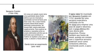 Benjamin Franklin
(1706-1790) Um corpo em estado neutro teria
uma quantidade desse fluido
elétrico que era chamada a
quantidade normal de fluido para
esse corpo. Se o corpo tivesse
excesso desse fluido estaria
eletrizado positivamente. Se
tivesse falta, estaria eletrizado
negativamente. Para explicar as
atrações e repulsões entre os
corpos eletrizados admitia que as
partículas que constituem a
matéria se repeliam umas com as
outras, e atraíam o fluido elétrico.
Dando inicio ao experimento
“para -raios”
O para-raios foi inventado
por Benjamin Franklin em
1752, quando fez uma
perigosa experiência
utilizando um fio
de metal para empinar uma
pipa de papel e observou
que a carga elétrica dos
raios descia pelo
dispositivo. Provou
também que hastes de
metal, quando em contato
com a superfície terrestre
poderiam servir como
condutores elétricos,
inventando assim, o para-
raios.
 