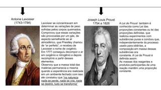 Antoine Lavoisier
(1743-1794) Lavoisier se concentravam em
determinar as variações de peso
sofridas pelos corpos queimados.
Comprovou que essas variações
são provocadas por um gás, de
aspecto semelhante ao ar
atmosférico, que Priestley chamou
de “ar perfeito”, e recebeu de
Lavoisier o nome de oxigênio.
Em 1777 conseguiu decompor o ar
em oxigênio e nitrogênio e depois
recompô-lo a partir desses
elementos.
Observou que a massa total das
matérias permanecia a mesma
quando a experiência era realizada
em um ambiente fechado com isso
ele constatou que “na natureza
nada se perde, nada se cria, nada
se destrói, tudo se transforma”
Joseph Louis Proust
1754 a 1826 A Lei de Proust também é
conhecida como Lei das
proporções constantes ou lei das
proporções definidas. que
realizou experimentos com
substâncias puras e concluiu que,
independentemente do processo
usado para obtê-las, a
composição em massa dessas
substâncias era
constante. A Lei de Proust é
definida assim:
As massas dos reagentes e
produtos participantes de uma
reação mantêm uma proporção
constante.
 