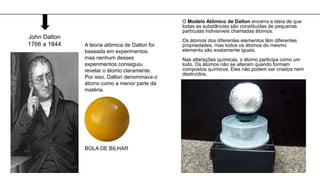 A teoria atômica de Dalton foi
baseada em experimentos,
mas nenhum desses
experimentos conseguiu
revelar o átomo claramente.
Por isso, Dalton denominava o
átomo como a menor parte da
matéria.
John Dalton
1766 a 1844
BOLA DE BILHAR
O Modelo Atômico de Dalton encerra a ideia de que
todas as substâncias são constituídas de pequenas
partículas indivisíveis chamadas átomos.
Os átomos dos diferentes elementos têm diferentes
propriedades, mas todos os átomos do mesmo
elemento são exatamente iguais.
Nas alterações químicas, o átomo participa como um
todo. Os átomos não se alteram quando formam
compostos químicos. Eles não podem ser criados nem
destruídos.
 