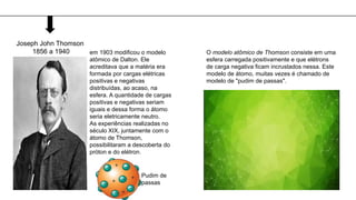 Joseph John Thomson
1856 a 1940 em 1903 modificou o modelo
atômico de Dalton. Ele
acreditava que a matéria era
formada por cargas elétricas
positivas e negativas
distribuídas, ao acaso, na
esfera. A quantidade de cargas
positivas e negativas seriam
iguais e dessa forma o átomo
seria eletricamente neutro.
As experiências realizadas no
século XIX, juntamente com o
átomo de Thomson,
possibilitaram a descoberta do
próton e do elétron.
O modelo atômico de Thomson consiste em uma
esfera carregada positivamente e que elétrons
de carga negativa ficam incrustados nessa. Este
modelo de átomo, muitas vezes é chamado de
modelo de "pudim de passas".
Pudim de
passas
 