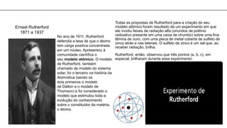 Ernest Rutherford
1871 a 1937
No ano de 1911, Rutherford
defendia a tese de que o átomo
tem carga positiva concentrada
em um núcleo. Apresentou à
comunidade científica o
seu modelo atômico. O modelo
de Rutherford, também
chamado de modelo do sistema
solar, foi o terceiro na história da
Atomística (sendo os
dois primeiros o modelo
de Dalton e o modelo de
Thomson) e foi considerado o
modelo que estimulou toda a
evolução do conhecimento
sobre o constituidor da matéria,
o átomo.
Todas as propostas de Rutherford para a criação do seu
modelo atômico foram resultado de um experimento em que
ele incidiu feixes de radiação alfa (oriundos de polônio
radioativo presente em uma caixa de chumbo) sobre uma fina
lâmina de ouro, com uma placa de metal coberta de sulfeto de
zinco atrás e nas laterais. O sulfeto de zinco é um sal que, ao
receber radiação, brilha.
Rutherford, então, observou que três pontos (a, b, c), em
especial, brilharam durante esse experimento:
 