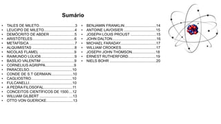 Sumário
• TALES DE MILETO...................................3
• LEUCIPO DE MILETO..............................4
• DEMÓCRITO DE ABDER ........................5
• ARISTÓTELES.........................................6
• METAFÍSICA ............................................7
• ALQUIMISTAS .........................................8
• NICOLAS FLAMEL ..................................9
• RAIMUNDO LÚLIO8.................................9
• BASÍLIO VALENTIM ................................9
• CORNELIUS AGRIPPA............................9
• PARACELSO..........................................10
• CONDE DE S.T GERMAIN.....................10
• CAGLIOSTRO........................................10
• FULCANELLI..........................................10
• A PEDRA FILOSOFAL............................11
• CONCEITOS CIENTÍFICOS DE 1500....12
• WILLIAM GILBERT ........................... ....13
• OTTO VON GUERICKE..........................13
• BENJAMIN FRANKLIN...............................14
• ANTOINE LAVOISIER ...............................15
• JOSEPH LOUIS PROUST .........................15
• JOHN DALTON...........................................16
• MICHAEL FARADAY...................................17
• WILLIAM CROOKES..................................17
• JOSEPH JOHN THOMSON.......................18
• ERNEST RUTHERFORD...........................19
• NIELS BOHR .............................................20
 