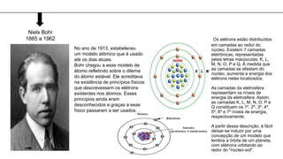 Niels Bohr
1885 a 1962
No ano de 1913, estabeleceu
um modelo atômico que é usado
até os dias atuais.
Bohr chegou a esse modelo de
átomo refletindo sobre o dilema
do átomo estável. Ele acreditava
na existência de princípios físicos
que descrevessem os elétrons
existentes nos átomos. Esses
princípios ainda eram
desconhecidos e graças a esse
físico passaram a ser usados.
Os elétrons estão distribuídos
em camadas ao redor do
núcleo. Existem 7 camadas
eletrônicas, representadas
pelas letras maiúsculas: K, L,
M, N, O, P e Q. À medida que
as camadas se afastam do
núcleo, aumenta a energia dos
elétrons nelas localizados.
As camadas da eletrosfera
representam os níveis de
energia da eletrosfera. Assim,
as camadas K, L, M, N, O, P e
Q constituem os 1º, 2º, 3º, 4º,
5º, 6º e 7º níveis de energia,
respectivamente.
A partir dessa descrição, é fácil
deixar-se induzir por uma
concepção de um modelo que
lembra a órbita de um planeta,
com elétrons orbitando ao
redor do "núcleo-sol".
 