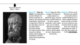 TALES DE MILETO
640a.c - 550a.c
Quem foi : Tales de
mileto é considerado o
primeiro filósofo da
Grécia ocidental, se
dedicou aos estudos da
matemática, astronomia
e engenharia. Além de
ser apontado como um
dos sete sábios
da Grécia antiga.
De origem fenícia, Tales
nasceu em Mileto,
antiga colônia grega, na
Ásia Menor, território
pertencente atualmente
a Turquia.
Arché: Segundo Tales,
a origem de todas as
coisas estava no
elemento água: quando
densa, transformaria-se
em terra; quando
aquecida, viraria vapor
que, ao se resfriar,
retornaria ao estado
líquido, garantindo
assim a continuidade
do ciclo. Nesse eterno
movimento.
Elektron: Ele foi um do
filósofos que propôs
uma teoria sobre a
matéria Atritando um a
resina vegetal (âmbar)
contra a lã de um tecido
de couro observou que
a resina atraía os pelos
da lã, em virtude da
eletrização por atrito. E
com isso deu origem ao
nome eletricidade.
 