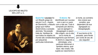 Quem foi: Leucipo foi
um filósofo grego do
século V a.C., mestre
de Demócrito, o filósofo
grego que melhor
desenvolveu a posição
atomista. Tal posição
trata da hipótese de
que todos os objetos do
mundo são constituídos
por pequenas
partículas indivisíveis.
O átomo: foi
identificado por Leucipo
com o ser e o vazio
com o não ser. Tudo é
composto por átomos,
que se agregam e
desagregam e assim
dão origem, ora à vida,
ora à morte do
organismo que formam.
O átomo é, segundo a
etimologia, uma
partícula indivisível; é
também eterna, quer
dizer, não criada, não
sujeita ao nascimento e
à morte, ao contrário
dos corpos que
constitui, que
dependem da sua
agregação ou
desagregação.
E sua teoria só foi
passada para frente
por conta de seu de
seu seguidor
LEUCIPO DE MILETO
460 a 457 a. C.
 