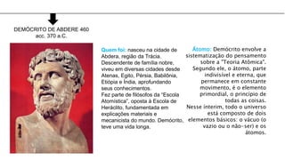 DEMÓCRITO DE ABDERE 460
acc. 370 a.C.
Quem foi: nasceu na cidade de
Abdera, região da Trácia.
Descendente de família nobre,
viveu em diversas cidades desde
Atenas, Egito, Pérsia, Babilônia,
Etiópia e Índia, aprofundando
seus conhecimentos.
Fez parte de filósofos da “Escola
Atomística”, oposta à Escola de
Heráclito, fundamentada em
explicações materiais e
mecanicista do mundo. Demócrito,
teve uma vida longa.
Átomo: Demócrito envolve a
sistematização do pensamento
sobre a "Teoria Atômica".
Segundo ele, o átomo, parte
indivisível e eterna, que
permanece em constante
movimento, é o elemento
primordial, o princípio de
todas as coisas.
Nesse ínterim, todo o universo
está composto de dois
elementos básicos: o vácuo (o
vazio ou o não-ser) e os
átomos.
 