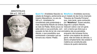 Quem foi: Aristóteles Nascido na
cidade de Estagira, pertencente ao
Império Macedônico, no ano de
384 a.C., Aristóteles foi
considerado pela posteridade o
mais importante filósofo da Grécia,
ao lado de Platão. Muito pouco se
sabe sobre a sua juventude, com
exceção do fato de ter ido viver em
Atenas, o que possibilitou que
conhecesse o pensador que se
tornaria seu mestre: Platão.
Metafísica: Aristóteles escreveu
um tratado de dez livros chamado
“Estudos de Filosofia Primeira”,
que, mais tarde, seria conhecido
por “Metafísica”. Esses estudos,
segundo o próprio filósofo,
tratavam sobre o ser em geral,
com a teoria que dizia que a
matéria não era percebida
enquanto não tomasse forma,
seriam uma espécie de ciência
geral, mãe de todas as ciências. o
átomo simplesmente não existia! A
matéria era constituída pela
mistura de quatro elementos
ARISTÓTELES
384 a.C. 322 a.C.
 