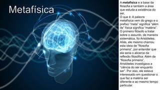 A metafisica e a base da
filosofia e também a área
que estuda a existência do
ser,
O que é: A palavra
metafísica vem do grego e o
prefixo “meta” significa “além
de” física significa “matéria”.
O primeiro filósofo a tratar
sobre o assunto, de maneira
sistemática, foi Aristóteles.
Aliás, ele mesmo chamou
esta ideia de “filosofia
primeira”, por entender que
ela seria o alicerce da
reflexão filosófica. Além da
“filosofia primeira”,
Aristóteles investigava a
“ciência do ser enquanto
ser”. Por isso, ele estava
interessado em questionar o
que faz a matéria ser
diferente e ao mesmo tempo
particular.
 