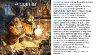 A alquimia é uma prática de caráter místico
reunindo ciência, arte e magia.
Um de seus principais objetivos foi obter
o elixir da vida, a fim de garantir a
imortalidade e cura das doenças do corpo.
Outra importante busca foi a criação
da pedra filosofal, com o poder de
transformar metais comuns em ouro.
A origem: da Alquimia é incerta, embora
alguns estudiosos acreditam que já era
praticada em Alexandria, no Egito Antigo,
por volta do século III a.C. e permaneceu
como a principal ciência da Idade Média
(séculos V ao XV). No entanto, a Alquimia
chinesa pode ser uma das mais antigas,
com vestígios dessa prática em 4500 a.C.
Na Idade Média, os estudos alquímicos
avançaram por meio da observação da
natureza, experimentos, procedimentos
químicos, utilização de materiais,
instrumentos e aparelhos. Esses fatores
foram fundamentais para o
desenvolvimento das ciências naturais
modernas.
 