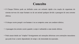 Conceito
• O Choque Elétrico pode ser definido como um estímulo rápido e/ou reação do organismo do
sistema nervoso do corpo humano ou de um animal qualquer devido a passagem de uma corrente
elétrica;
• O choque ocorre porquê o ser humano é ou se comporta como um condutor elétrico;
• A passagem da corrente ocorre quando o corpo é submetido a uma tensão elétrica;
• Pode causar desde um "simples" formigamento até sensações dolorosas com contrações musculares
que pode levar a morte dependendo do tempo e da intensidade da exposição.
 
