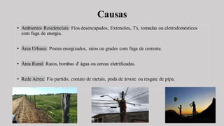 Causas
• Ambientes Residenciais: Fios desencapados, Extensões, T's, tomadas ou eletrodomésticos
com fuga de energia.
• Área Urbana: Postes energizados, raios ou grades com fuga de corrente.
• Área Rural: Raios, bombas d' água ou cercas eletrificadas.
• Rede Aérea: Fio partido, contato de metais, poda de árvore ou resgate de pipa.
 
