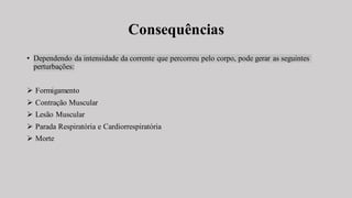 Consequências
• Dependendo da intensidade da corrente que percorreu pelo corpo, pode gerar as seguintes
perturbações:
➢ Formigamento
➢ Contração Muscular
➢ Lesão Muscular
➢ Parada Respiratória e Cardiorrespiratória
➢ Morte
 
