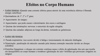 Efeitos no Corpo Humano
• Lesões térmicas (Quando uma corrente elétrica passa através de uma resistência elétrica é liberada
energia calorífica):
➢Queimaduras de 1°, 2° e 3° grau;
➢ Aquecimento do sangue;
➢ Aquecimento que pode causar o derretimento dos ossos e cartilagens
➢ Queima das terminações nervosas e sensoriais da região atingida;
➢ Queima das camadas adiposas ao longo da derme, tornando-as gelatinosas
• Lesões não térmicas
➢ Parada respiratória: isso ocorre devido à fadiga e tensionamento do músculo diafragma
➢Tetanização: paralisação do músculo causado pela intensa contração muscular devido ao choque
(câimbra)
➢Eletrólise Sanguínea: o choque em corrente contínua causa o efeito de aglutinação dos sais que resulta
em desequilíbrio no corpo humano e trombose (glutinação de sais> bolinhas que provocam coágulos no
sangue)
 