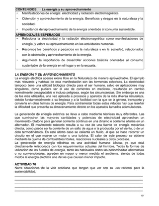 101
CONTENIDOS: La energía y su aprovechamiento
• Manifestaciones de energía: electricidad y radiación electromagnética.
• Obtención y aprovechamiento de la energía. Beneficios y riesgos en la naturaleza y la
sociedad.
• Importancia del aprovechamiento de la energía orientado al consumo sustentable.
APRENDIZAJES ESPERADOS
• Relaciona la electricidad y la radiación electromagnética como manifestaciones de
energía, y valora su aprovechamiento en las actividades humanas.
• Reconoce los beneficios y perjuicios en la naturaleza y en la sociedad, relacionados
con la obtención y aprovechamiento de la energía.
• Argumenta la importancia de desarrollar acciones básicas orientadas al consumo
sustentable de la energía en el hogar y en la escuela.
LA ENERGÍA Y SU APROVECHAMIENTO
La energía eléctrica apenas existe libre en la Naturaleza de manera aprovechable. El ejemplo
más relevante y habitual de esta manifestación son las tormentas eléctricas. La electricidad
tampoco tiene una utilidad biológica directa para el ser humano, salvo en aplicaciones muy
singulares, como pudiera ser el uso de corrientes en medicina, resultando en cambio
normalmente desagradable e incluso peligrosa, según las circunstancias. Sin embargo es una
de las más utilizadas, una vez aplicada a procesos y aparatos de la más diversa naturaleza,
debido fundamentalmente a su limpieza y a la facilidad con la que se la genera, transporta y
convierte en otras formas de energía. Para contrarrestar todas estas virtudes hay que reseñar
la dificultad que presenta su almacenamiento directo en los aparatos llamados acumuladores.
La generación de energía eléctrica se lleva a cabo mediante técnicas muy diferentes. Las
que suministran las mayores cantidades y potencias de electricidad aprovechan un
movimiento rotatorio para generar corriente continua en una dinamo o corriente alterna en un
alternador. El movimiento rotatorio resulta a su vez de una fuente de energía mecánica
directa, como puede ser la corriente de un salto de agua o la producida por el viento, o de un
ciclo termodinámico. En este último caso se calienta un fluido, al que se hace recorrer un
circuito en el que mueve un motor o una turbina. El calor de este proceso se obtiene
mediante la quema de combustibles fósiles, reacciones nucleares y otros procesos.
La generación de energía eléctrica es una actividad humana básica, ya que está
directamente relacionada con los requerimientos actuales del hombre. Todas la formas de
utilización de las fuentes de energía, tanto las habituales como las denominadas alternativas
o no convencionales, agreden en mayor o menor medida el ambiente, siendo de todos
modos la energía eléctrica una de las que causan menor impacto.
ACTIVIDAD 70
Narra situaciones de la vida cotidiana que tengan que ver con su uso racional para la
sustentabilidad.
__________________________________________________________________________
__________________________________________________________________________
__________________________________________________________________________
__________________________________________________________________________
__________________________________________________________________________
 