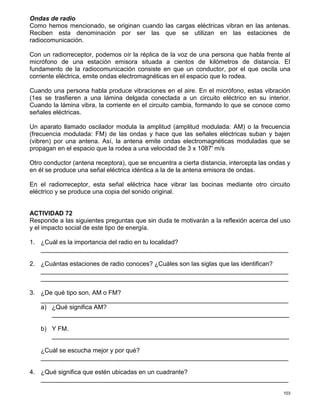 103
Ondas de radio
Como hemos mencionado, se originan cuando las cargas eléctricas vibran en las antenas.
Reciben esta denominación por ser las que se utilizan en las estaciones de
radiocomunicación.
Con un radiorreceptor, podemos oír la réplica de la voz de una persona que habla frente al
micrófono de una estación emisora situada a cientos de kilómetros de distancia. El
fundamento de la radiocomunicación consiste en que un conductor, por el que oscila una
corriente eléctrica, emite ondas electromagnéticas en el espacio que lo rodea.
Cuando una persona habla produce vibraciones en el aire. En el micrófono, estas vibración
(1es se trasfieren a una lámina delgada conectada a un circuito eléctrico en su interior.
Cuando la lámina vibra, la corriente en el circuito cambia, formando lo que se conoce como
señales eléctricas.
Un aparato llamado oscilador modula la amplitud (amplitud modulada: AM) o la frecuencia
(frecuencia modulada: FM) de las ondas y hace que las señales eléctricas suban y bajen
(vibren) por una antena. Así, la antena emite ondas electromagnéticas moduladas que se
propagan en el espacio que la rodea a una velocidad de 3 x 1087' m/s
Otro conductor (antena receptora), que se encuentra a cierta distancia, intercepta las ondas y
en él se produce una señal eléctrica idéntica a la de la antena emisora de ondas.
En el radiorreceptor, esta señal eléctrica hace vibrar las bocinas mediante otro circuito
eléctrico y se produce una copia del sonido original.
ACTIVIDAD 72
Responde a las siguientes preguntas que sin duda te motivarán a la reflexión acerca del uso
y el impacto social de este tipo de energía.
1. ¿Cuál es la importancia del radio en tu localidad?
_______________________________________________________________________
2. ¿Cuántas estaciones de radio conoces? ¿Cuáles son las siglas que las identifican?
_______________________________________________________________________
_______________________________________________________________________
3. ¿De qué tipo son, AM o FM?
_______________________________________________________________________
a) ¿Qué significa AM?
____________________________________________________________________
b) Y FM.
____________________________________________________________________
¿Cuál se escucha mejor y por qué?
_______________________________________________________________________
4. ¿Qué significa que estén ubicadas en un cuadrante?
_______________________________________________________________________
 