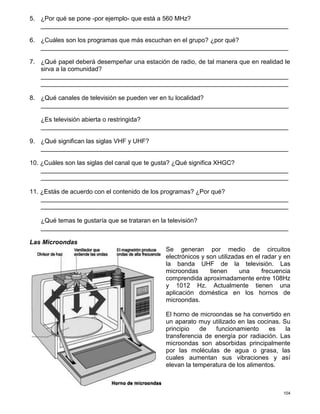 104
5. ¿Por qué se pone -por ejemplo- que está a 560 MHz?
_______________________________________________________________________
6. ¿Cuáles son los programas que más escuchan en el grupo? ¿por qué?
_______________________________________________________________________
7. ¿Qué papel deberá desempeñar una estación de radio, de tal manera que en realidad le
sirva a la comunidad?
_______________________________________________________________________
_______________________________________________________________________
8. ¿Qué canales de televisión se pueden ver en tu localidad?
_______________________________________________________________________
¿Es televisión abierta o restringida?
_______________________________________________________________________
9. ¿Qué significan las siglas VHF y UHF?
_______________________________________________________________________
10. ¿Cuáles son las siglas del canal que te gusta? ¿Qué significa XHGC?
_______________________________________________________________________
_______________________________________________________________________
11. ¿Estás de acuerdo con el contenido de los programas? ¿Por qué?
_______________________________________________________________________
_______________________________________________________________________
¿Qué temas te gustaría que se trataran en la televisión?
_______________________________________________________________________
Las Microondas
Se generan por medio de circuitos
electrónicos y son utilizadas en el radar y en
la banda UHF de la televisión. Las
microondas tienen una frecuencia
comprendida aproximadamente entre 108Hz
y 1012 Hz. Actualmente tienen una
aplicación doméstica en los hornos de
microondas.
El horno de microondas se ha convertido en
un aparato muy utilizado en las cocinas. Su
principio de funcionamiento es la
transferencia de energía por radiación. Las
microondas son absorbidas principalmente
por las moléculas de agua o grasa, las
cuales aumentan sus vibraciones y así
elevan la temperatura de los alimentos.
 