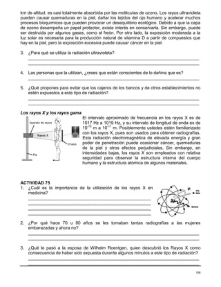 106
km de altitud, es casi totalmente absorbida por las moléculas de ozono. Los rayos ultravioleta
pueden causar quemaduras en la piel, dañar los tejidos del ojo humano y acelerar muchos
procesos bioquímicos que pueden provocar un desequilibrio ecológico. Debido a que la capa
de ozono desempeña un papel protector, existe interés en conservarla. Sin embargo, puede
ser destruida por algunos gases, como el freón. Por otro lado, la exposición moderada a la
luz solar es necesaria para la producción natural de vitamina D a partir de compuestos que
hay en la piel, pero la exposición excesiva puede causar cáncer en la piel.
3. ¿Para qué se utiliza la radiación ultravioleta?
_______________________________________________________________________
_______________________________________________________________________
4. Las personas que la utilizan, ¿crees que están conscientes de lo dañina que es?
_______________________________________________________________________
5. ¿Qué propones para evitar que los cajeros de los bancos y de otros establecimientos no
estén expuestos a este tipo de radiación?
_______________________________________________________________________
_______________________________________________________________________
Los rayos X y los rayos gama
El intervalo aproximado de frecuencia en los rayos X es de
1017 Hz a 1019 Hz, y su intervalo de longitud de onda es de
10-10
m a 10-11
m. Posiblemente ustedes estén familiarizado
con los rayos X, pues son usados para obtener radiografías.
Esta radiación electromagnética de elevada energía y gran
poder de penetración puede ocasionar cáncer, quemaduras
de la piel y otros efectos perjudiciales. Sin embargo, en
intensidades bajas, los rayos X son empleados con relativa
seguridad para observar la estructura interna del cuerpo
humano y la estructura atómica de algunos materiales.
ACTIVIDAD 75
1. ¿Cuál es la importancia de la utilización de los rayos X en
medicina?
___________________________________________________
___________________________________________________
___________________________________________________
___________________________________________________
2. ¿Por qué hace 70 u 80 años se les tomaban tantas radiografías a las mujeres
embarazadas y ahora no?
_______________________________________________________________________
_______________________________________________________________________
3. ¿Qué le pasó a la esposa de Wilhelm Roentgen, quien descubrió los Rayos X como
consecuencia de haber sido expuesta durante algunos minutos a este tipo de radiación?
_______________________________________________________________________
_______________________________________________________________________
 