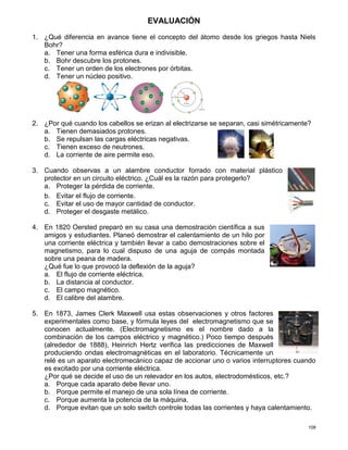 108
EVALUACIÓN
1. ¿Qué diferencia en avance tiene el concepto del átomo desde los griegos hasta Niels
Bohr?
a. Tener una forma esférica dura e indivisible.
b. Bohr descubre los protones.
c. Tener un orden de los electrones por órbitas.
d. Tener un núcleo positivo.
2. ¿Por qué cuando los cabellos se erizan al electrizarse se separan, casi simétricamente?
a. Tienen demasiados protones.
b. Se repulsan las cargas eléctricas negativas.
c. Tienen exceso de neutrones.
d. La corriente de aire permite eso.
3. Cuando observas a un alambre conductor forrado con material plástico
protector en un circuito eléctrico. ¿Cuál es la razón para protegerlo?
a. Proteger la pérdida de corriente.
b. Evitar el flujo de corriente.
c. Evitar el uso de mayor cantidad de conductor.
d. Proteger el desgaste metálico.
4. En 1820 Oersted preparó en su casa una demostración científica a sus
amigos y estudiantes. Planeó demostrar el calentamiento de un hilo por
una corriente eléctrica y también llevar a cabo demostraciones sobre el
magnetismo, para lo cual dispuso de una aguja de compás montada
sobre una peana de madera.
¿Qué fue lo que provocó la deflexión de la aguja?
a. El flujo de corriente eléctrica.
b. La distancia al conductor.
c. El campo magnético.
d. El calibre del alambre.
5. En 1873, James Clerk Maxwell usa estas observaciones y otros factores
experimentales como base, y fórmula leyes del electromagnetismo que se
conocen actualmente. (Electromagnetismo es el nombre dado a la
combinación de los campos eléctrico y magnético.) Poco tiempo después
(alrededor de 1888), Heinrich Hertz verifica las predicciones de Maxwell
produciendo ondas electromagnéticas en el laboratorio. Técnicamente un
relé es un aparato electromecánico capaz de accionar uno o varios interruptores cuando
es excitado por una corriente eléctrica.
¿Por qué se decide el uso de un relevador en los autos, electrodomésticos, etc.?
a. Porque cada aparato debe llevar uno.
b. Porque permite el manejo de una sola línea de corriente.
c. Porque aumenta la potencia de la máquina.
d. Porque evitan que un solo switch controle todas las corrientes y haya calentamiento.
 