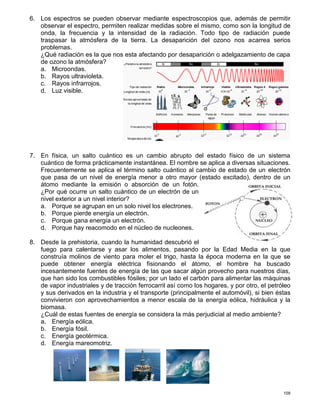 109
6. Los espectros se pueden observar mediante espectroscopios que, además de permitir
observar el espectro, permiten realizar medidas sobre el mismo, como son la longitud de
onda, la frecuencia y la intensidad de la radiación. Todo tipo de radiación puede
traspasar la atmósfera de la tierra. La desaparición del ozono nos acarrea serios
problemas.
¿Qué radiación es la que nos esta afectando por desaparición o adelgazamiento de capa
de ozono la atmósfera?
a. Microondas.
b. Rayos ultravioleta.
c. Rayos infrarrojos.
d. Luz visible.
7. En física, un salto cuántico es un cambio abrupto del estado físico de un sistema
cuántico de forma prácticamente instantánea. El nombre se aplica a diversas situaciones.
Frecuentemente se aplica el término salto cuántico al cambio de estado de un electrón
que pasa de un nivel de energía menor a otro mayor (estado excitado), dentro de un
átomo mediante la emisión o absorción de un fotón.
¿Por qué ocurre un salto cuántico de un electrón de un
nivel exterior a un nivel interior?
a. Porque se agrupan en un solo nivel los electrones.
b. Porque pierde energía un electrón.
c. Porque gana energía un electrón.
d. Porque hay reacomodo en el núcleo de nucleones.
8. Desde la prehistoria, cuando la humanidad descubrió el
fuego para calentarse y asar los alimentos, pasando por la Edad Media en la que
construía molinos de viento para moler el trigo, hasta la época moderna en la que se
puede obtener energía eléctrica fisionando el átomo, el hombre ha buscado
incesantemente fuentes de energía de las que sacar algún provecho para nuestros días,
que han sido los combustibles fósiles; por un lado el carbón para alimentar las máquinas
de vapor industriales y de tracción ferrocarril así como los hogares, y por otro, el petróleo
y sus derivados en la industria y el transporte (principalmente el automóvil), si bien éstas
convivieron con aprovechamientos a menor escala de la energía eólica, hidráulica y la
biomasa.
¿Cuál de estas fuentes de energía se considera la más perjudicial al medio ambiente?
a. Energía eólica.
b. Energía fósil.
c. Energía geotérmica.
d. Energía mareomotriz.
 