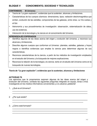 111
BLOQUE V CONOCIMIENTO, SOCIEDAD Y TECNOLOGÍA
Teoría de “La gran explosión”; evidencias que la sustentan, alcances y limitaciones
ACTIVIDAD 76
Los ejercicios que te proponemos exponen algunas de las ideas acerca del origen y
evolución del Universo, contesta las siguientes preguntas integrado en equipo, binas o tríos
investigando en los medios informativos convenientes y a tu alcance ¡adelante!
1. ¿Qué es el Universo?
_______________________________________________________________________
_______________________________________________________________________
2 ¿Por qué existe?
_______________________________________________________________________
___________________________________________________________________
3. ¿Cómo está formado?
_______________________________________________________________________
_______________________________________________________________________
_______________________________________________________________________
CONTENIDOS: El Universo
• Teoría de “La gran explosión”; evidencias que la sustentan, alcances y limitaciones.
• Características de los cuerpos cósmicos: dimensiones, tipos; radiación electromagnética que
emiten, evolución de las estrellas; componentes de las galaxias, entre otras. La Vía Láctea y
el Sol.
• Astronomía y sus procedimientos de investigación: observación, sistematización de datos,
uso de evidencia.
• Interacción de la tecnología y la ciencia en el conocimiento del Universo.
APRENDIZAJES ESPERADOS
• Identifica algunas de las ideas acerca del origen y evolución del Universo, y reconoce sus
alcances y limitaciones.
• Describe algunos cuerpos que conforman al Universo: planetas, estrellas, galaxias y hoyos
negros e identifica evidencias que emplea la ciencia para determinar algunas de sus
características.
• Reconoce características de la ciencia, a partir de los métodos de investigación empleados
en el estudio del Universo y la búsqueda de mejores explicaciones.
• Reconoce la relación de la tecnología y la ciencia, tanto en el estudio del Universo como en la
búsqueda de nuevas tecnologías.
 