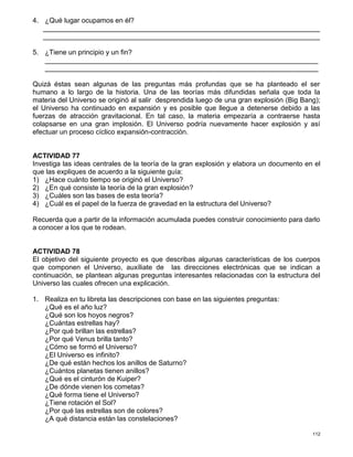 112
4. ¿Qué lugar ocupamos en él?
________________________________________________________________________
________________________________________________________________________
5. ¿Tiene un principio y un fin?
_______________________________________________________________________
_______________________________________________________________________
Quizá éstas sean algunas de las preguntas más profundas que se ha planteado el ser
humano a lo largo de la historia. Una de las teorías más difundidas señala que toda la
materia del Universo se originó al salir desprendida luego de una gran explosión (Big Bang);
el Universo ha continuado en expansión y es posible que llegue a detenerse debido a las
fuerzas de atracción gravitacional. En tal caso, la materia empezaría a contraerse hasta
colapsarse en una gran implosión. El Universo podría nuevamente hacer explosión y así
efectuar un proceso cíclico expansión-contracción.
ACTIVIDAD 77
Investiga las ideas centrales de la teoría de la gran explosión y elabora un documento en el
que las expliques de acuerdo a la siguiente guía:
1) ¿Hace cuánto tiempo se originó el Universo?
2) ¿En qué consiste la teoría de la gran explosión?
3) ¿Cuáles son las bases de esta teoría?
4) ¿Cuál es el papel de la fuerza de gravedad en la estructura del Universo?
Recuerda que a partir de la información acumulada puedes construir conocimiento para darlo
a conocer a los que te rodean.
ACTIVIDAD 78
El objetivo del siguiente proyecto es que describas algunas características de los cuerpos
que componen el Universo, auxíliate de las direcciones electrónicas que se indican a
continuación, se plantean algunas preguntas interesantes relacionadas con la estructura del
Universo las cuales ofrecen una explicación.
1. Realiza en tu libreta las descripciones con base en las siguientes preguntas:
¿Qué es el año luz?
¿Qué son los hoyos negros?
¿Cuántas estrellas hay?
¿Por qué brillan las estrellas?
¿Por qué Venus brilla tanto?
¿Cómo se formó el Universo?
¿El Universo es infinito?
¿De qué están hechos los anillos de Saturno?
¿Cuántos planetas tienen anillos?
¿Qué es el cinturón de Kuiper?
¿De dónde vienen los cometas?
¿Qué forma tiene el Universo?
¿Tiene rotación el Sol?
¿Por qué las estrellas son de colores?
¿A qué distancia están las constelaciones?
 