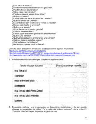 113
¿Está vacío el espacio?
¿Son lo mismo las nebulosas que las galaxias?
¿Pueden chocar los planetas?
¿Cómo nacen las estrellas?
¿Puede un planeta salirse de su órbita?
¿Qué es un pulsar?
¿En qué dirección se ve el centro del Universo?
¿Qué hay afuera del Universo?
¿Es verdad que con el telescopio vemos el pasado?
¿De qué está hecho el Universo?
¿Qué es una galaxia?
¿Cómo llamamos a nuestra galaxia?
¿Cuántas estrellas tiene?
¿En qué lugar de nuestra galaxia nos encontramos?
¿Qué es una estrella?
¿Qué fuerzas actúan en el interior de una estrella?
¿Cuántos tipos de estrellas existen?
¿Cuál es la edad del Universo?
¿Hace cuánto que se formó la Tierra?
Consulta estas direcciones en las que puedes encontrar algunas respuestas:
http://home.earthlink.net/-umuri/entrada.html
http://astropatio.blogspot.mx/2011/02/101-preguntas-clasicas-de-astronomia-12.html
http://www.astro.uson.mx/INFORMATICA/divulgacion/preguntas/preguntas.htm
2. Con la información que obtengas, completa la siguiente tabla:
3. Enseguida, elabora una presentación en diapositivas electrónicas y, de ser posible,
observa la proyección del video” En la orilla del océano cósmico”, de la colección
“Cosmos”, De Carl Sagan, disponible en youtube.com
 