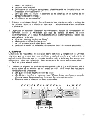 115
c. ¿Cómo se clasifican?
d. ¿Cuál es su tecnología?
e. ¿Cuáles son las principales semejanzas y diferencias entre los radiotelescopios y los
telescopios ópticos de reflexión?
f. ¿De qué forma ha servido el desarrollo de la tecnología en el avance de los
conocimientos astronómicos?
g. ¿Cuáles son los usos sociales?
2. Presenta tu trabajo en plenaria. Recuerda que es muy importante cuidar la elaboración
de los textos, organizar la información y emplear tu creatividad para la comunicación de
la información.
3. Organizado en equipo de trabajo con tres compañeros, realicen las actividades que les
permitirán conocer la información que llega del espacio en forma de ondas
electromagnéticas. En el bloque 4 estudiaste las ondas electromagnéticas. Repasa para
que expliques y entiendas:
a. ¿Qué son las ondas electromagnéticas?
b. ¿Por qué tienen diferentes frecuencias?
c. ¿A qué se refiere este término? Explíquenlo.
d. ¿Qué utilidad tienen las ondas electromagnéticas en el conocimiento del Universo?
ACTIVIDAD 81
La búsqueda de respuestas a las incógnitas acerca del origen y composición del Universo,
originaron que se formara otra rama científica: la radioastronomía, y un instrumento: el
radiotelescopio. Sabemos que los cuerpos celestes están a distancias tan grandes que
solamente se reciben sus radiaciones y éstas forman parte del espectro electromagnético.
1. Explica a qué se refiere lo anterior.
2. Consigue un esquema del espectro electromagnético como el que se te presenta y en él
marca cómo es la longitud de las ondas en cada zona, obtén las frecuencias
correspondientes, y responde:
a. ¿En qué sección es mayor la longitud de onda?
b. ¿En dónde se identifica la frecuencia mayor? (Recuerda que cuando vas a responder
alguna pregunta debes decodificar el mensaje de manera conveniente)
c. Elabora un reporte utilizando los datos encontrados.
 