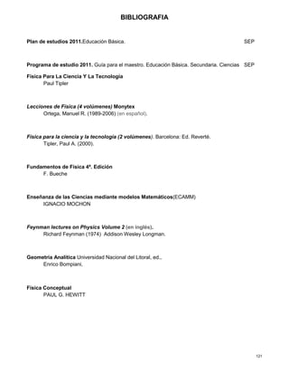 121
BIBLIOGRAFIA
Plan de estudios 2011.Educación Básica. SEP
Programa de estudio 2011. Guía para el maestro. Educación Básica. Secundaria. Ciencias SEP
Física Para La Ciencia Y La Tecnología
Paul Tipler
Lecciones de Física (4 volúmenes) Monytex
Ortega, Manuel R. (1989-2006) (en español).
Física para la ciencia y la tecnología (2 volúmenes). Barcelona: Ed. Reverté.
Tipler, Paul A. (2000).
Fundamentos de Física 4ª. Edición
F. Bueche
Enseñanza de las Ciencias mediante modelos Matemáticos(ECAMM)
IGNACIO MOCHON
Feynman lectures on Physics Volume 2 (en inglés).
Richard Feynman (1974) Addison Wesley Longman.
Geometría Analítica Universidad Nacional del Litoral, ed.,
Enrico Bompiani,
Física Conceptual
PAUL G. HEWITT
 